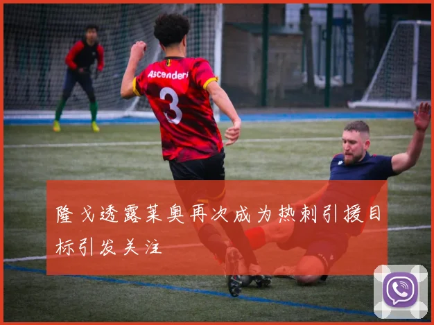 隆戈透露莱奥再次成为热刺引援目标引发关注