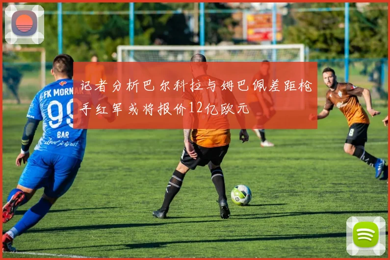 记者分析巴尔科拉与姆巴佩差距枪手红军或将报价12亿欧元