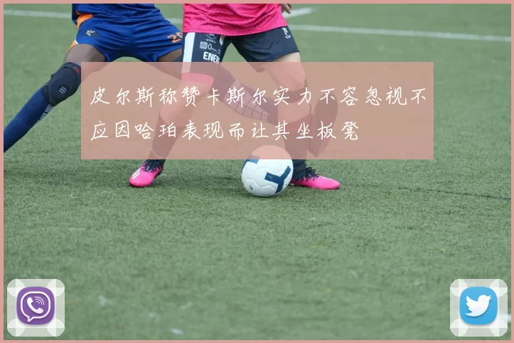 皮尔斯称赞卡斯尔实力不容忽视不应因哈珀表现而让其坐板凳