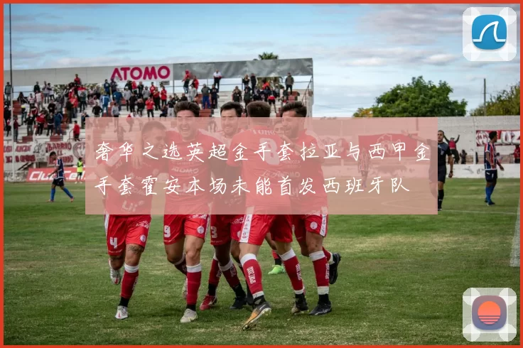 奢华之选英超金手套拉亚与西甲金手套霍安本场未能首发西班牙队