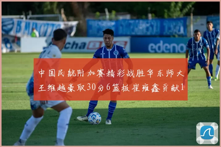 中国民航附加赛精彩战胜华东师大王维越豪取30分6篮板崔雍鑫贡献12分13篮板15助攻