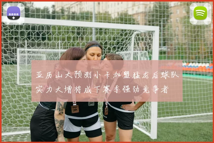 亚历山大预测小卡加盟猛龙后球队实力大增将成下赛季强劲竞争者