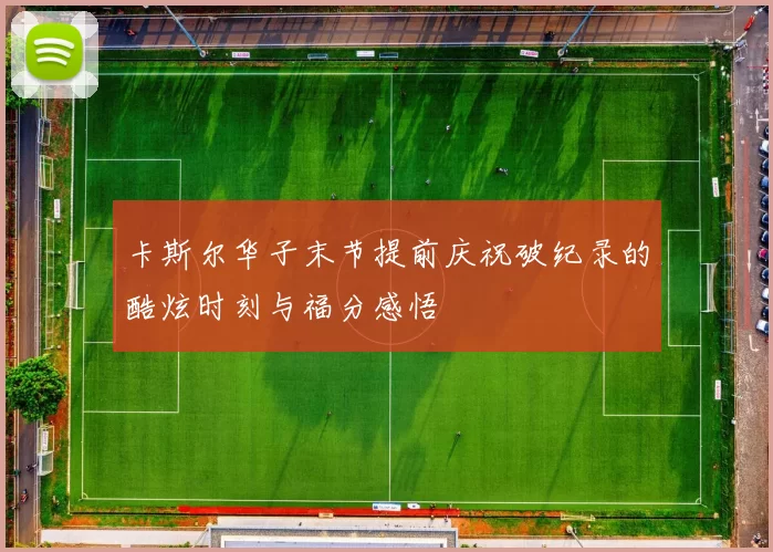 卡斯尔华子末节提前庆祝破纪录的酷炫时刻与福分感悟