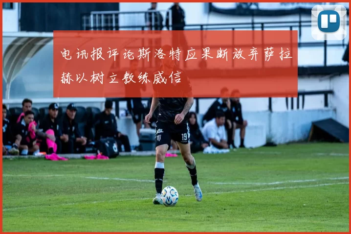 电讯报评论斯洛特应果断放弃萨拉赫以树立教练威信