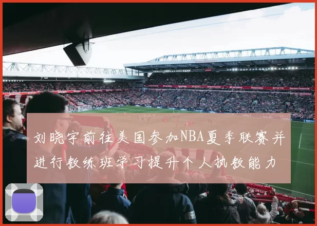 刘晓宇前往美国参加NBA夏季联赛并进行教练班学习提升个人执教能力