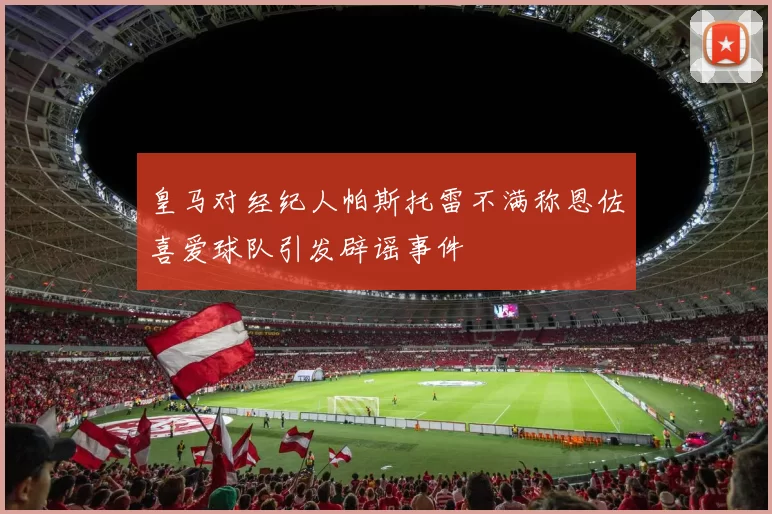 皇马对经纪人帕斯托雷不满称恩佐喜爱球队引发辟谣事件