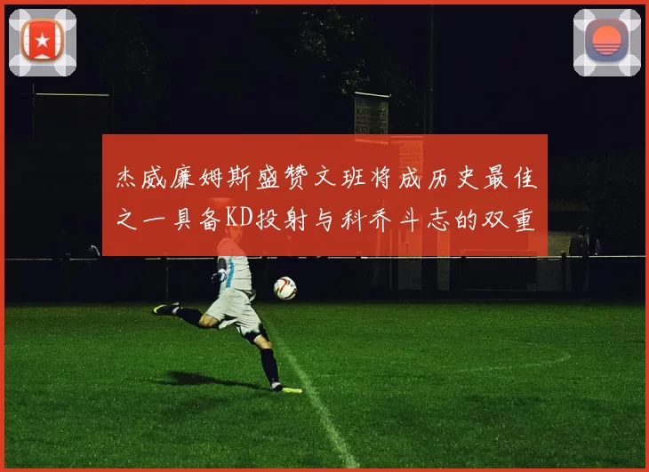 杰威廉姆斯盛赞文班将成历史最佳之一具备KD投射与科乔斗志的双重优势