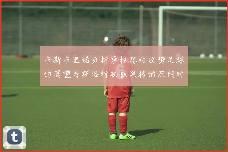 卡斯卡里诺分析萨拉赫对攻势足球的渴望与斯洛特执教风格的沉闷对比