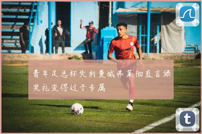 青年足总杯失利曼城弗莱彻直言颁奖礼变得过于专属
