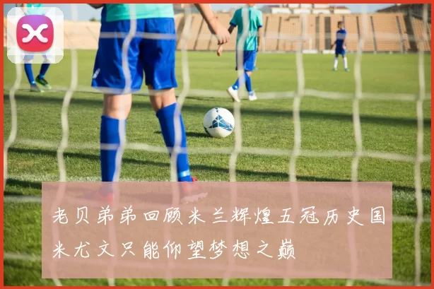 老贝弟弟回顾米兰辉煌五冠历史国米尤文只能仰望梦想之巅