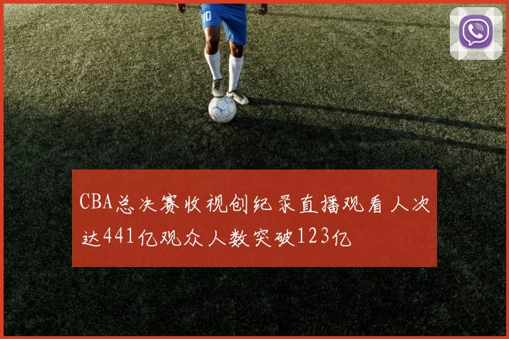 CBA总决赛收视创纪录直播观看人次达441亿观众人数突破123亿