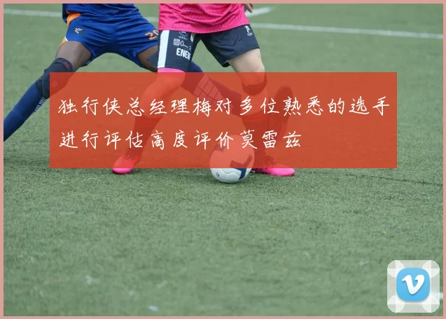 独行侠总经理梅对多位熟悉的选手进行评估高度评价莫雷兹