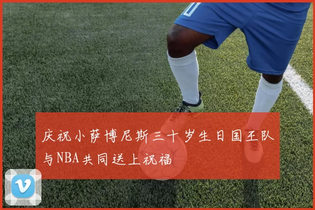 庆祝小萨博尼斯三十岁生日国王队与NBA共同送上祝福