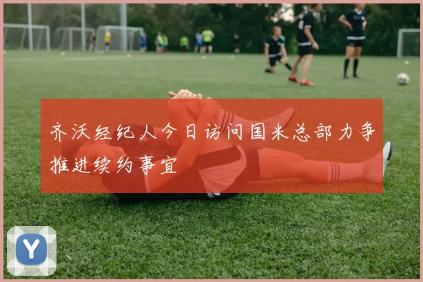 齐沃经纪人今日访问国米总部力争推进续约事宜
