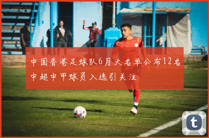 中国香港足球队6月大名单公布12名中超中甲球员入选引关注
