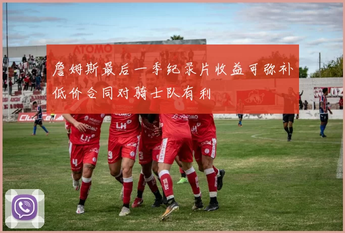 詹姆斯最后一季纪录片收益可弥补低价合同对骑士队有利